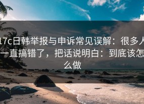 17c日韩举报与申诉常见误解：很多人一直搞错了，把话说明白：到底该怎么做