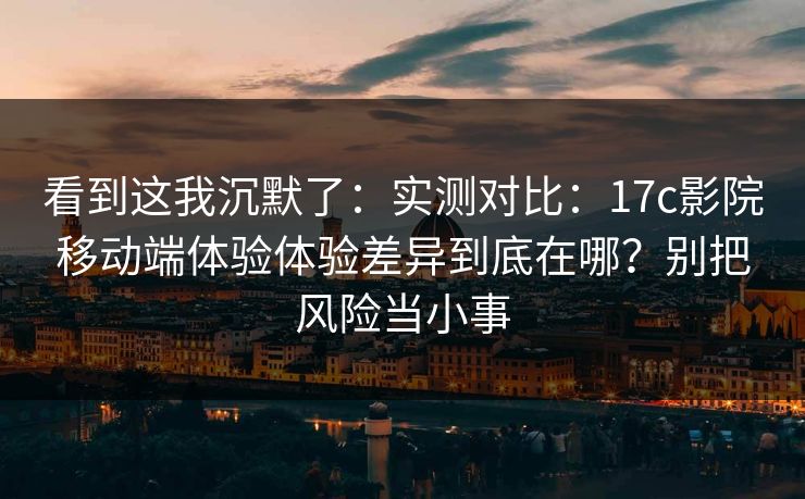 看到这我沉默了：实测对比：17c影院移动端体验体验差异到底在哪？别把风险当小事